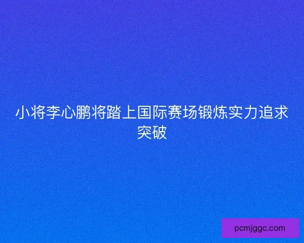 小将李心鹏将踏上国际赛场锻炼实力追求突破