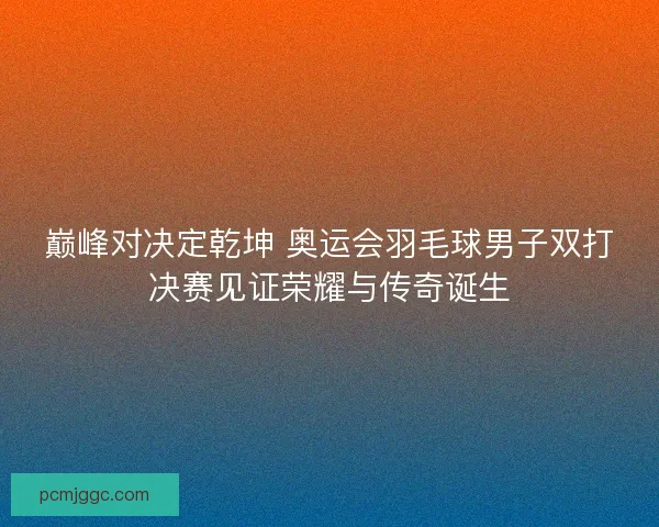 巅峰对决定乾坤 奥运会羽毛球男子双打决赛见证荣耀与传奇诞生
