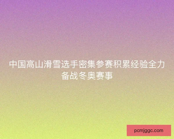 中国高山滑雪选手密集参赛积累经验全力备战冬奥赛事