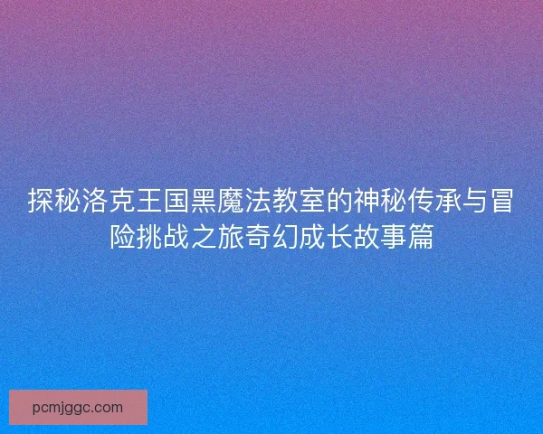 探秘洛克王国黑魔法教室的神秘传承与冒险挑战之旅奇幻成长故事篇