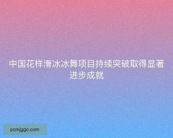 中国花样滑冰冰舞项目持续突破取得显著进步成就