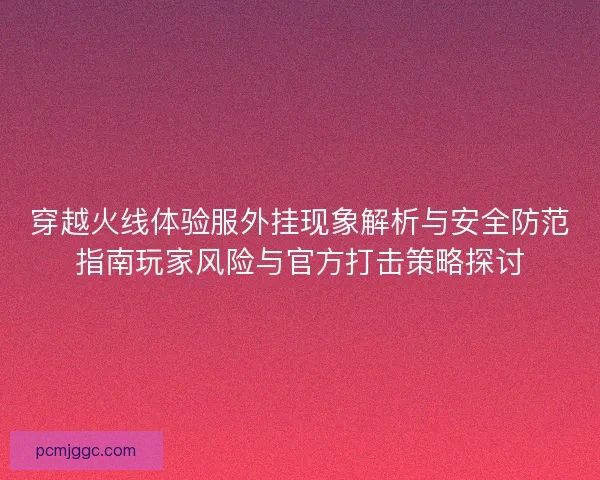 穿越火线体验服外挂现象解析与安全防范指南玩家风险与官方打击策略探讨